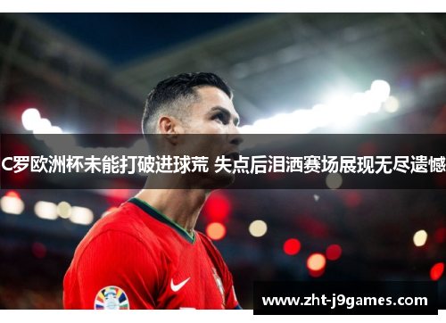 C罗欧洲杯未能打破进球荒 失点后泪洒赛场展现无尽遗憾