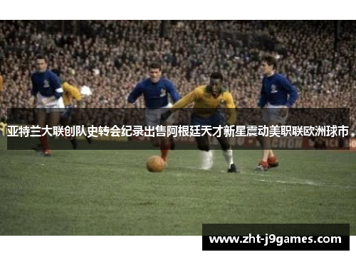 亚特兰大联创队史转会纪录出售阿根廷天才新星震动美职联欧洲球市